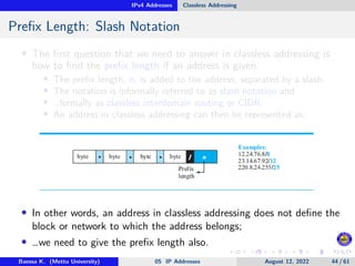 IPv4 Addresses Classless Addressing
Prefix Length: Slash Notation
• The first question that we need to answer in classless addressing is
how to find the prefix length if an address is given.
• The prefix length, n, is added to the address, separated by a slash.
• The notation is informally referred to as slash notation and
• …formally as classless interdomain routing or CIDR.
• An address in classless addressing can then be represented as:
• In other words, an address in classless addressing does not define the
block or network to which the address belongs;
• …we need to give the prefix length also.
Baessa K. (Mettu University) 05 IP Addresses August 12, 2022 44 / 61
 