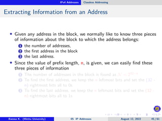 IPv4 Addresses Classless Addressing
Extracting Information from an Address
• Given any address in the block, we normally like to know three pieces
of information about the block to which the address belongs:
1 the number of addresses,
2 the first address in the block
3 the last address.
• Since the value of prefix length, n, is given, we can easily find these
three pieces of information
1 The number of addresses in the block is found as N = 232−n
2 To find the first address, we keep the n leftmost bits and set the (32 -
n) rightmost bits all to 0s.
3 To find the last address, we keep the n leftmost bits and set the (32 -
n) rightmost bits all to 1s
Baessa K. (Mettu University) 05 IP Addresses August 12, 2022 45 / 61
 