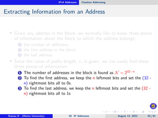 IPv4 Addresses Classless Addressing
Extracting Information from an Address
• Given any address in the block, we normally like to know three pieces
of information about the block to which the address belongs:
1 the number of addresses,
2 the first address in the block
3 the last address.
• Since the value of prefix length, n, is given, we can easily find these
three pieces of information
1 The number of addresses in the block is found as N = 232−n
2 To find the first address, we keep the n leftmost bits and set the (32 -
n) rightmost bits all to 0s.
3 To find the last address, we keep the n leftmost bits and set the (32 -
n) rightmost bits all to 1s
Baessa K. (Mettu University) 05 IP Addresses August 12, 2022 45 / 61
 