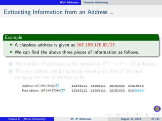 IPv4 Addresses Classless Addressing
Extracting Information from an Address …
Example
• A classless address is given as 167.199.170.82/27.
• We can find the above three pieces of information as follows.
1 The number of addresses in the network is 232−n = 25 = 32 addresses.
2 The first address can be found by keeping the first 27 bits and
changing the rest of the bits to 0s
Baessa K. (Mettu University) 05 IP Addresses August 12, 2022 47 / 61
 