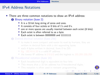 IPv4 Addresses Notations
IPv4 Address Notations
• There are three common notations to show an IPv4 address:
1 Binary notation (base 2)
• It is a 32-bit long string of zeros and ones.
• It consists of four octets or 8 bits of 1’s and 0’s.
• one or more spaces are usually inserted between each octet (8 bits).
• Each octet is often referred to as a byte.
• Each octet is between 00000000 and 11111111
2 Dotted-decimal notation (base 256)
• to make it more compact and easier to read by humans, they are
written in decimal form with a dot separating bytes.
• each 4 bytes written in decimal, from 0 to 255
• Eg: 192.41.6.20 is a valid IP address.
• the lowest IP address is 0.0.0.0 and the highest is 255.255.255.255
3 Hexadecimal notation (base 16)
• Each hexadecimal digit is equivalent to four bits.
• This means that a 32-bit address has 8 hexadecimal digits.
• This notation is often used in network programming
Baessa K. (Mettu University) 05 IP Addresses August 12, 2022 7 / 61
 