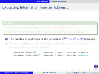 IPv4 Addresses Classless Addressing
Extracting Information from an Address …
Example
• A classless address is given as 167.199.170.82/27.
• We can find the above three pieces of information as follows.
1 The number of addresses in the network is 232−n = 25 = 32 addresses.
2 The first address can be found by keeping the first 27 bits and
changing the rest of the bits to 0s
Baessa K. (Mettu University) 05 IP Addresses August 12, 2022 47 / 61
 