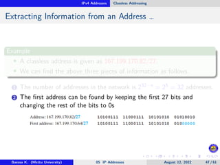 IPv4 Addresses Classless Addressing
Extracting Information from an Address …
Example
• A classless address is given as 167.199.170.82/27.
• We can find the above three pieces of information as follows.
1 The number of addresses in the network is 232−n = 25 = 32 addresses.
2 The first address can be found by keeping the first 27 bits and
changing the rest of the bits to 0s
Baessa K. (Mettu University) 05 IP Addresses August 12, 2022 47 / 61
 