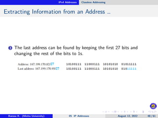 IPv4 Addresses Classless Addressing
Extracting Information from an Address …
3 The last address can be found by keeping the first 27 bits and
changing the rest of the bits to 1s.
Baessa K. (Mettu University) 05 IP Addresses August 12, 2022 48 / 61
 