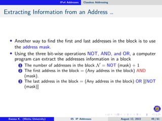 IPv4 Addresses Classless Addressing
Extracting Information from an Address …
• Another way to find the first and last addresses in the block is to use
the address mask.
• Using the three bit-wise operations NOT, AND, and OR, a computer
program can extract the addresses information in a block
1 The number of addresses in the block N = NOT (mask) + 1
2 The first address in the block = (Any address in the block) AND
(mask).
3 The last address in the block = (Any address in the block) OR [(NOT
(mask)]
Baessa K. (Mettu University) 05 IP Addresses August 12, 2022 49 / 61
 