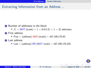 IPv4 Addresses Classless Addressing
Extracting Information from an Address …
1 Number of addresses in the block
• N = NOT (mask) + 1 = 0.0.0.31 + 1 = 32 addresses
2 First address
• First = (address) AND (mask) = 167.199.170.82
3 Last address
• Last = (address) OR (NOT mask) = 167.199.170.255
Baessa K. (Mettu University) 05 IP Addresses August 12, 2022 52 / 61
 