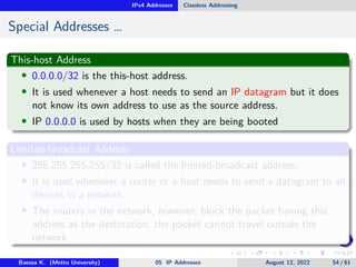 IPv4 Addresses Classless Addressing
Special Addresses …
This-host Address
• 0.0.0.0/32 is the this-host address.
• It is used whenever a host needs to send an IP datagram but it does
not know its own address to use as the source address.
• IP 0.0.0.0 is used by hosts when they are being booted
Limited-broadcast Address
• 255.255.255.255/32 is called the limited-broadcast address.
• It is used whenever a router or a host needs to send a datagram to all
devices in a network.
• The routers in the network, however, block the packet having this
address as the destination; the packet cannot travel outside the
network.
Baessa K. (Mettu University) 05 IP Addresses August 12, 2022 54 / 61
 