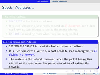 IPv4 Addresses Classless Addressing
Special Addresses …
This-host Address
• 0.0.0.0/32 is the this-host address.
• It is used whenever a host needs to send an IP datagram but it does
not know its own address to use as the source address.
• IP 0.0.0.0 is used by hosts when they are being booted
Limited-broadcast Address
• 255.255.255.255/32 is called the limited-broadcast address.
• It is used whenever a router or a host needs to send a datagram to all
devices in a network.
• The routers in the network, however, block the packet having this
address as the destination; the packet cannot travel outside the
network.
Baessa K. (Mettu University) 05 IP Addresses August 12, 2022 54 / 61
 