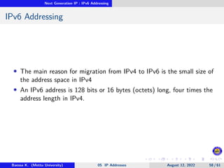 Next Generation IP : IPv6 Addressing
IPv6 Addressing
• The main reason for migration from IPv4 to IPv6 is the small size of
the address space in IPv4
• An IPv6 address is 128 bits or 16 bytes (octets) long, four times the
address length in IPv4.
Baessa K. (Mettu University) 05 IP Addresses August 12, 2022 58 / 61
 