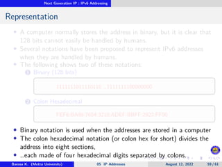 Next Generation IP : IPv6 Addressing
Representation
• A computer normally stores the address in binary, but it is clear that
128 bits cannot easily be handled by humans.
• Several notations have been proposed to represent IPv6 addresses
when they are handled by humans.
• The following shows two of these notations:
1 Binary (128 bits)
1111111011110110 …1111111100000000
2 Colon Hexadecimal
FEF6:BA98:7654:3210:ADEF:BBFF:2922:FF00
• Binary notation is used when the addresses are stored in a computer
• The colon hexadecimal notation (or colon hex for short) divides the
address into eight sections,
• …each made of four hexadecimal digits separated by colons.
Baessa K. (Mettu University) 05 IP Addresses August 12, 2022 59 / 61
 
