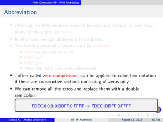 Next Generation IP : IPv6 Addressing
Abbreviation
• Although an IPv6 address, even in hexadecimal format, is very long,
many of the digits are zeros.
• In this case, we can abbreviate the address.
• The leading zeros of a section can be omitted.
• 0074 can be written as 74
• 000F as F
• 0000 as 0
• Note that 3210 cannot be abbreviated
• …often called zero compression, can be applied to colon hex notation
if there are consecutive sections consisting of zeros only.
• We can remove all the zeros and replace them with a double
semicolon
FDEC:0:0:0:0:BBFF:0:FFFF ⇒ FDEC::BBFF:0:FFFF
Baessa K. (Mettu University) 05 IP Addresses August 12, 2022 60 / 61
 