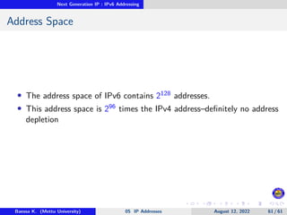 Next Generation IP : IPv6 Addressing
Address Space
• The address space of IPv6 contains 2128 addresses.
• This address space is 296 times the IPv4 address–definitely no address
depletion
Baessa K. (Mettu University) 05 IP Addresses August 12, 2022 61 / 61
 