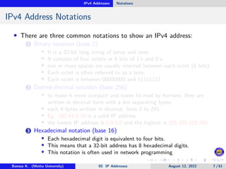 IPv4 Addresses Notations
IPv4 Address Notations
• There are three common notations to show an IPv4 address:
1 Binary notation (base 2)
• It is a 32-bit long string of zeros and ones.
• It consists of four octets or 8 bits of 1’s and 0’s.
• one or more spaces are usually inserted between each octet (8 bits).
• Each octet is often referred to as a byte.
• Each octet is between 00000000 and 11111111
2 Dotted-decimal notation (base 256)
• to make it more compact and easier to read by humans, they are
written in decimal form with a dot separating bytes.
• each 4 bytes written in decimal, from 0 to 255
• Eg: 192.41.6.20 is a valid IP address.
• the lowest IP address is 0.0.0.0 and the highest is 255.255.255.255
3 Hexadecimal notation (base 16)
• Each hexadecimal digit is equivalent to four bits.
• This means that a 32-bit address has 8 hexadecimal digits.
• This notation is often used in network programming
Baessa K. (Mettu University) 05 IP Addresses August 12, 2022 7 / 61
 