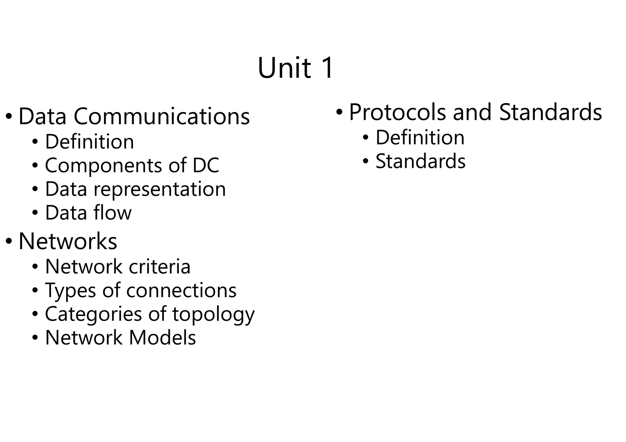 Unit 1
• Data Communications
• Definition
• Components of DC
• Data representation
• Data flow
• Data flow
• Networks
• Network criteria
• Types of connections
• Categories of topology
• Network Models
Unit 1
• Protocols and Standards
• Definition
• Standards
 