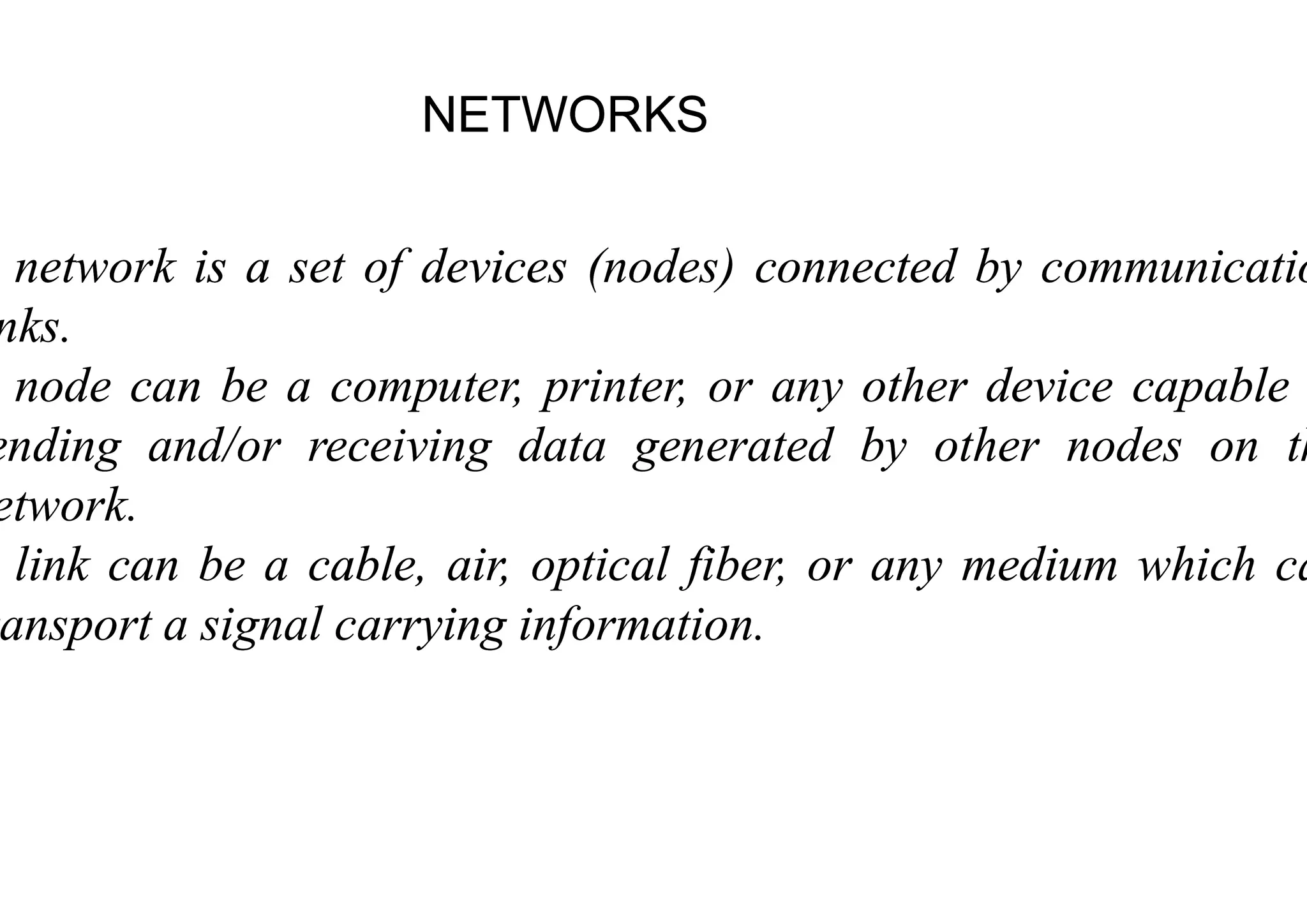NETWORKS
NETWORKS
network
network is
is a
a set
set of
of devices
devices (nodes
(nodes
nks
nks.
.
node
node can
can be
be a
a computer,
computer, printer,
printer,
ending
ending and/or
and/or receiving
receiving data
data generated
generated
ending
ending and/or
and/or receiving
receiving data
data generated
generated
etwork
etwork.
.
link
link can
can be
be a
a cable,
cable, air,
air, optical
optical
ansport
ansport a
a signal
signal carrying
carrying information
information
NETWORKS
NETWORKS
(nodes
(nodes)
) connected
connected by
by communicatio
communicatio
printer,
printer, or
or any
any other
other device
device capable
capable
generated
generated by
by other
other nodes
nodes on
on th
th
generated
generated by
by other
other nodes
nodes on
on th
th
optical
optical fiber,
fiber, or
or any
any medium
medium which
which ca
ca
information
information.
.
 