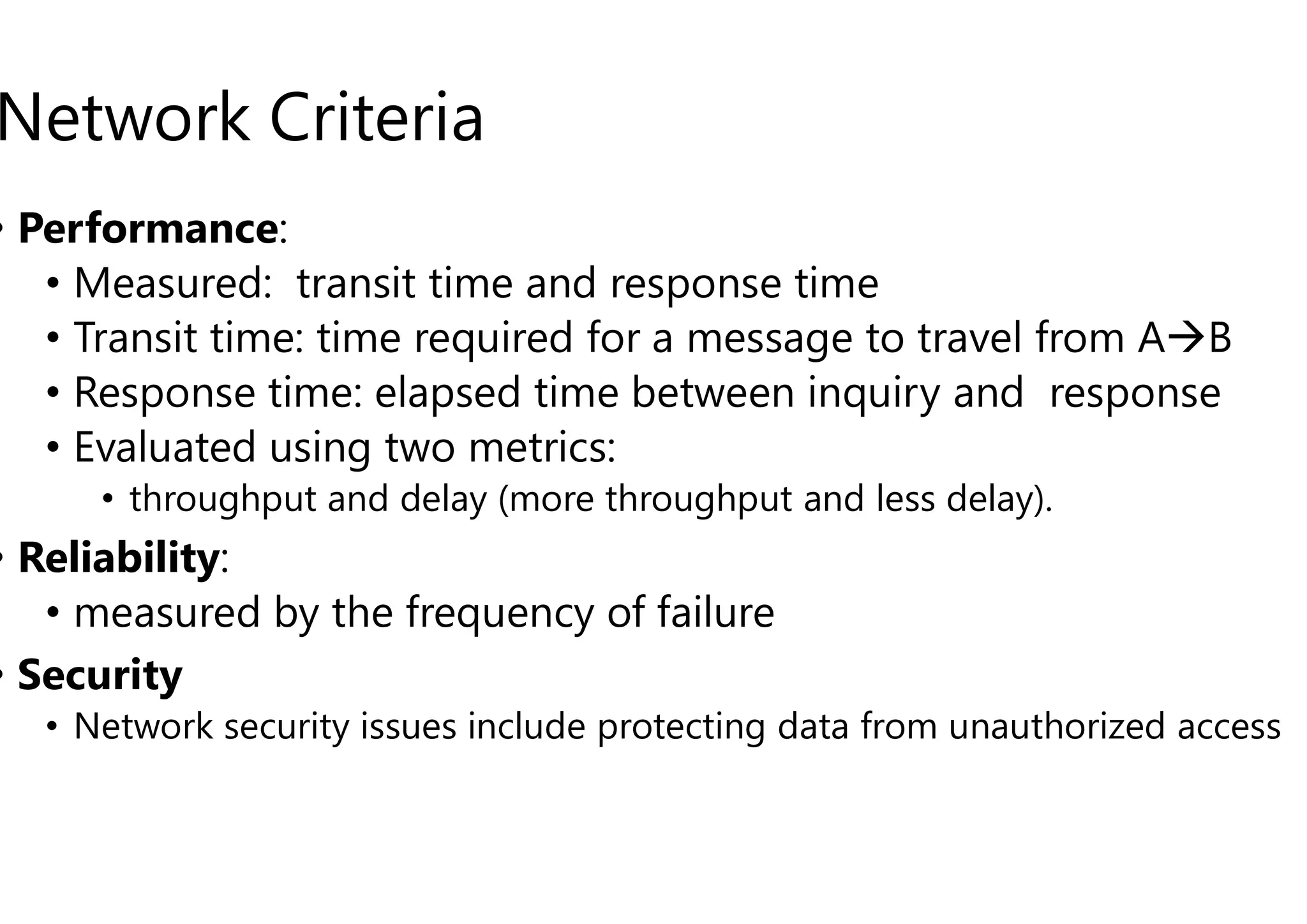 Network Criteria
• Performance:
• Measured: transit time and response time
• Transit time: time required for a message to travel from A
• Response time: elapsed time between inquiry and response
• Evaluated using two metrics:
• Evaluated using two metrics:
• throughput and delay (more throughput and less delay).
• Reliability:
• measured by the frequency of failure
• Security
• Network security issues include protecting data from unauthorized access
Measured: transit time and response time
Transit time: time required for a message to travel from AB
Response time: elapsed time between inquiry and response
throughput and delay (more throughput and less delay).
measured by the frequency of failure
Network security issues include protecting data from unauthorized access
 