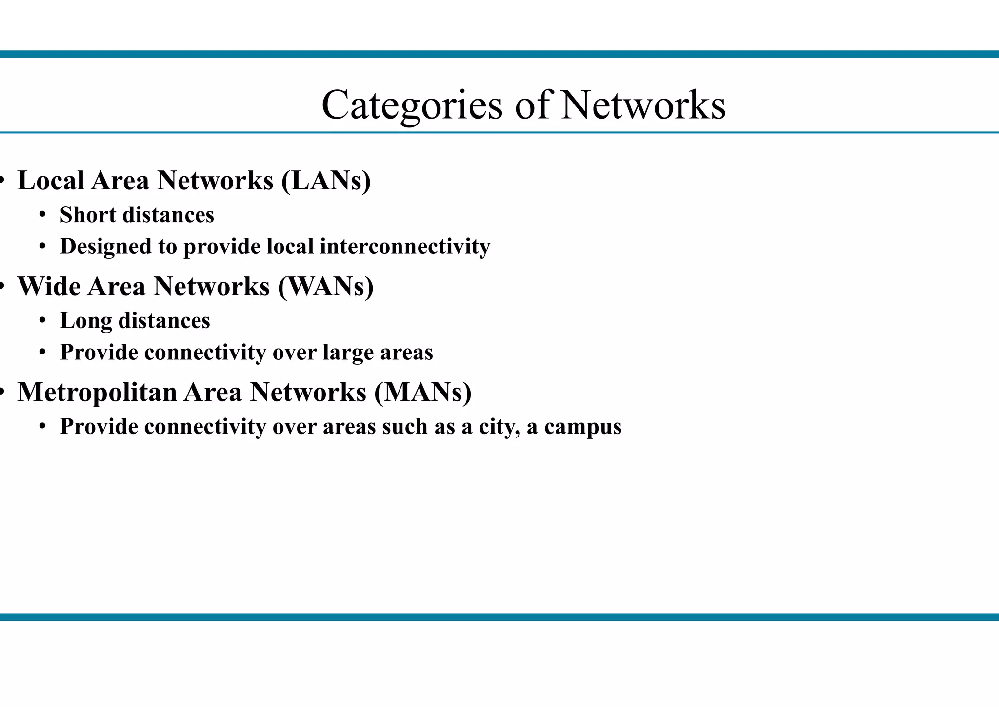• Local Area Networks (LANs)
• Short distances
• Designed to provide local interconnectivity
• Wide Area Networks (WANs)
• Long distances
• Provide connectivity over large areas
Categories
• Provide connectivity over large areas
• Metropolitan Area Networks (MANs)
• Provide connectivity over areas such as a city, a campus
Categories of Networks
Provide connectivity over areas such as a city, a campus
 