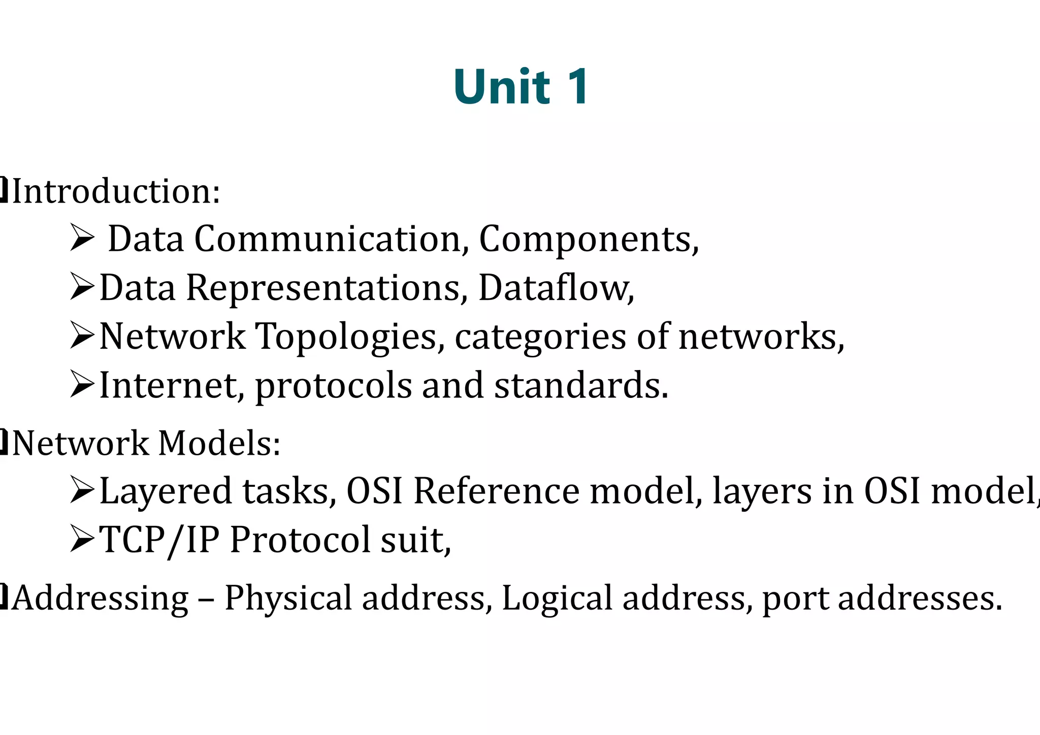 Unit 1
Introduction:
 Data Communication, Components,
Data Representations, Dataflow,
Network Topologies, categories of networks,
Internet, protocols and standards.
Internet, protocols and standards.
Network Models:
Layered tasks, OSI Reference model, layers in OSI model,
TCP/IP Protocol suit,
Addressing – Physical address, Logical address, port addresses.
Unit 1
Data Communication, Components,
Data Representations, Dataflow,
Network Topologies, categories of networks,
Internet, protocols and standards.
Internet, protocols and standards.
Layered tasks, OSI Reference model, layers in OSI model,
Physical address, Logical address, port addresses.
 