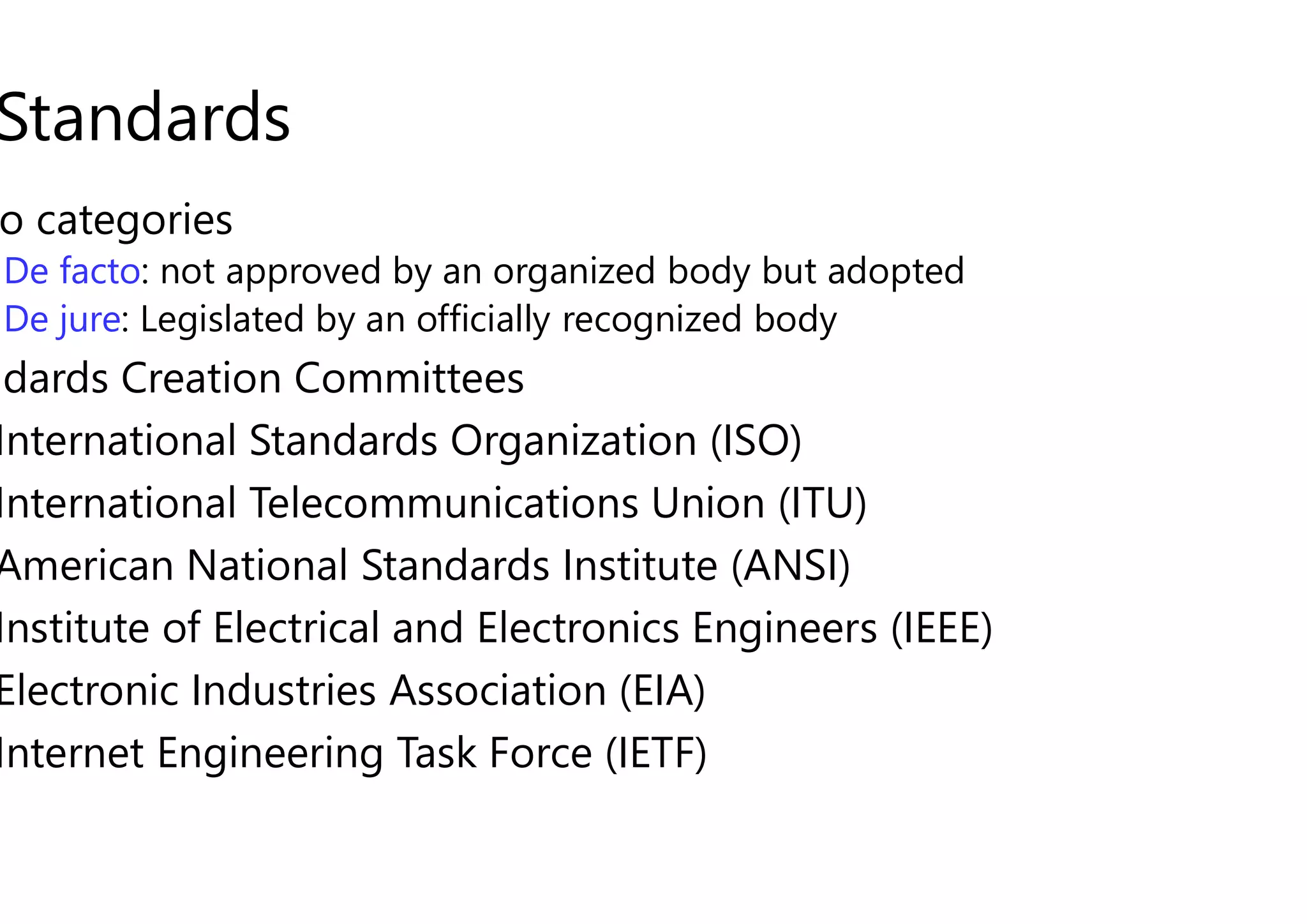 Standards
o categories
De facto: not approved by an organized body but adopted
De jure: Legislated by an officially recognized body
ndards Creation Committees
International Standards Organization (ISO)
International Standards Organization (ISO)
International Telecommunications Union (ITU)
American National Standards Institute (ANSI)
Institute of Electrical and Electronics Engineers (IEEE)
Electronic Industries Association (EIA)
Internet Engineering Task Force (IETF
: not approved by an organized body but adopted
: Legislated by an officially recognized body
International Standards Organization (ISO)
International Standards Organization (ISO)
International Telecommunications Union (ITU)
American National Standards Institute (ANSI)
Institute of Electrical and Electronics Engineers (IEEE)
Electronic Industries Association (EIA)
Internet Engineering Task Force (IETF)
 