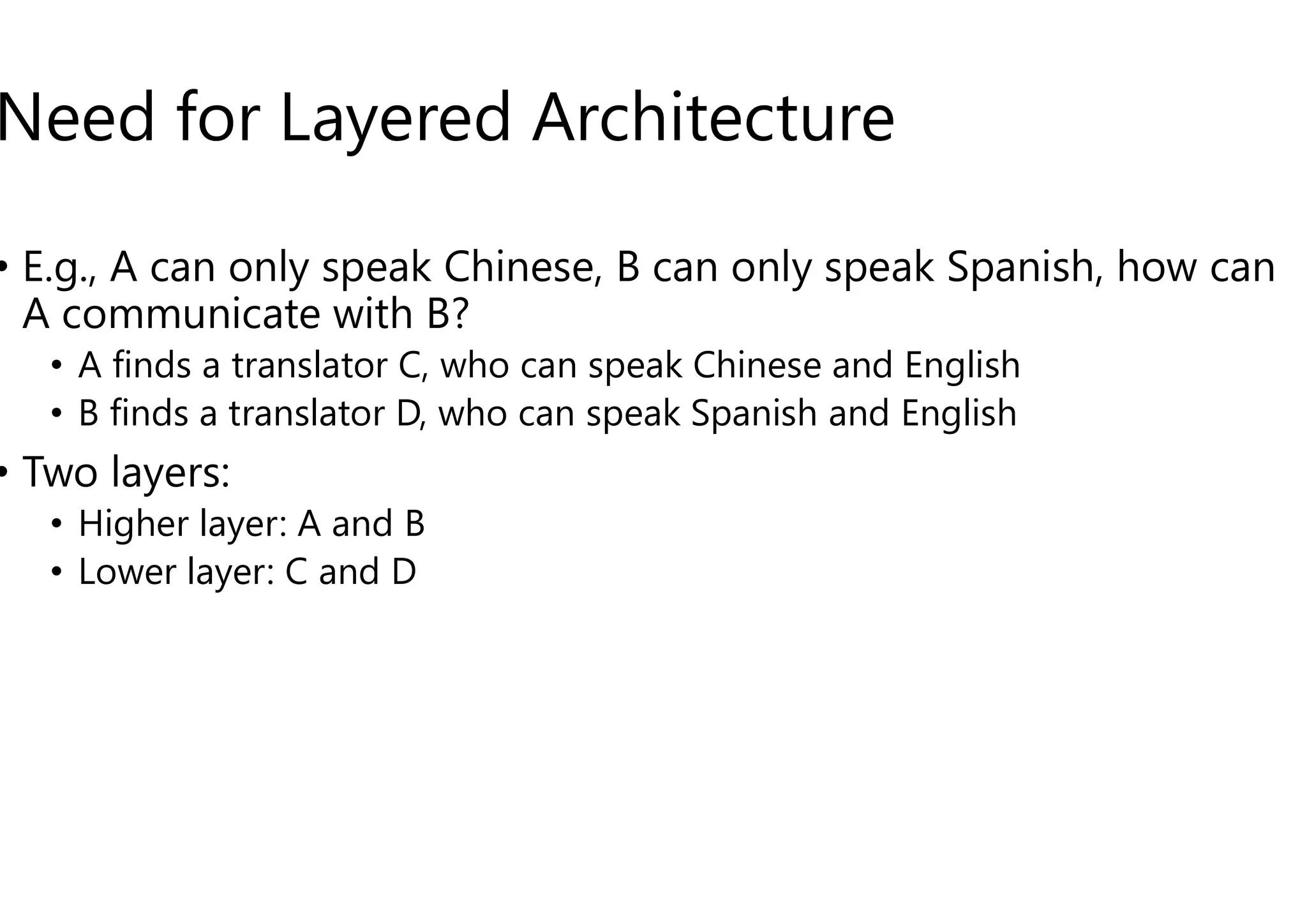 Need for Layered Architecture
• E.g., A can only speak Chinese, B can only speak Spanish, how can
A communicate with B?
• A finds a translator C, who can speak Chinese and English
• B finds a translator D, who can speak Spanish and English
• Two layers:
• Two layers:
• Higher layer: A and B
• Lower layer: C and D
Need for Layered Architecture
E.g., A can only speak Chinese, B can only speak Spanish, how can
a translator C, who can speak Chinese and English
a translator D, who can speak Spanish and English
38
 