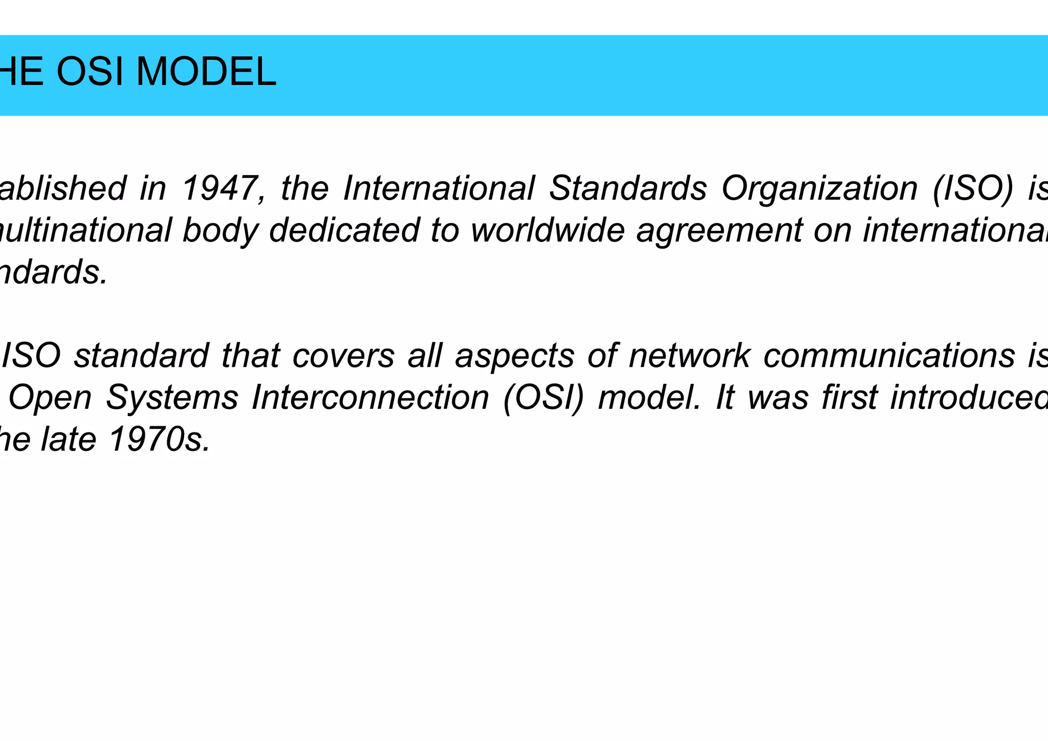 HE
HE OSI MODEL
OSI MODEL
ablished
ablished in
in 1947
1947,
, the
the International
International
multinational
multinational body
body dedicated
dedicated to
to worldwide
worldwide
ndards
ndards.
.
ISO
ISO standard
standard that
that covers
covers all
all aspects
aspects
ISO
ISO standard
standard that
that covers
covers all
all aspects
aspects
Open
Open Systems
Systems Interconnection
Interconnection (OSI)
(OSI)
he
he late
late 1970
1970s
s.
.
International
International Standards
Standards Organization
Organization (ISO)
(ISO) is
is
worldwide
worldwide agreement
agreement on
on international
international
aspects
aspects of
of network
network communications
communications is
is
aspects
aspects of
of network
network communications
communications is
is
(OSI)
(OSI) model
model.
. It
It was
was first
first introduced
introduced
 