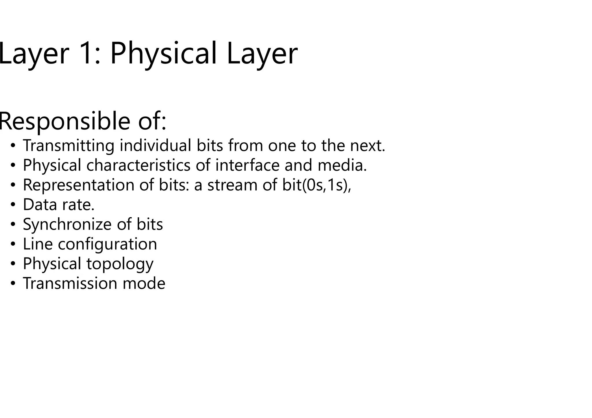 Layer 1: Physical Layer
Responsible of:
• Transmitting individual bits from one to the next.
• Physical characteristics of interface and media.
• Representation of bits: a stream of bit(0s,1s),
• Data rate.
• Data rate.
• Synchronize of bits
• Line configuration
• Physical topology
• Transmission mode
Layer 1: Physical Layer
Transmitting individual bits from one to the next.
Physical characteristics of interface and media.
Representation of bits: a stream of bit(0s,1s),
 