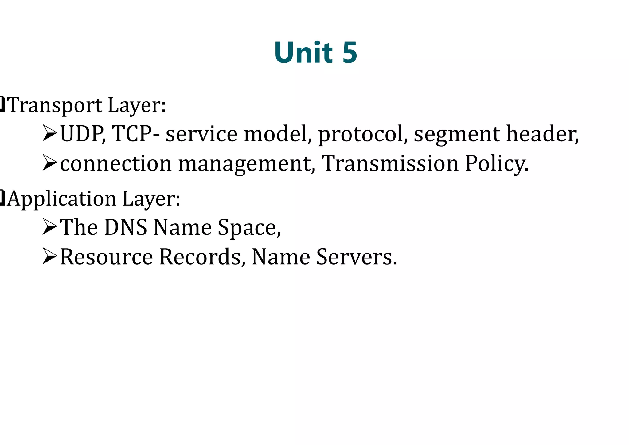 Unit 5
Transport Layer:
UDP, TCP- service model, protocol, segment header,
connection management, Transmission Policy.
Application Layer:
The DNS Name Space,
The DNS Name Space,
Resource Records, Name Servers.
Unit 5
service model, protocol, segment header,
connection management, Transmission Policy.
Resource Records, Name Servers.
 