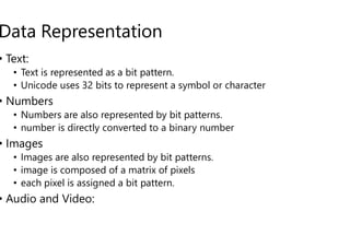 Data Representation
• Text:
• Text is represented as a bit pattern.
• Unicode uses 32 bits to represent a symbol or character
• Numbers
• Numbers are also represented by bit patterns.
• number is directly converted to a binary number
• number is directly converted to a binary number
• Images
• Images are also represented by bit patterns.
• image is composed of a matrix of pixels
• each pixel is assigned a bit pattern.
• Audio and Video:
Text is represented as a bit pattern.
Unicode uses 32 bits to represent a symbol or character
Numbers are also represented by bit patterns.
number is directly converted to a binary number
number is directly converted to a binary number
Images are also represented by bit patterns.
image is composed of a matrix of pixels
 