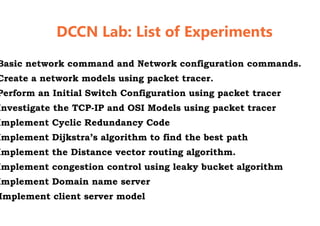 DCCN Lab: List of Experiments
Basic network command and Network configuration commands.
Create a network models using packet tracer.
Perform an Initial Switch Configuration using packet tracer
Investigate the TCP-IP and OSI Models using packet tracer
Implement Cyclic Redundancy Code
Implement Dijkstra’s algorithm to find the best path
Implement the Distance vector routing algorithm.
Implement congestion control using leaky bucket algorithm
Implement Domain name server
Implement client server model
DCCN Lab: List of Experiments
Basic network command and Network configuration commands.
Create a network models using packet tracer.
Perform an Initial Switch Configuration using packet tracer
IP and OSI Models using packet tracer
Implement Cyclic Redundancy Code
algorithm to find the best path
Implement the Distance vector routing algorithm.
Implement congestion control using leaky bucket algorithm
 