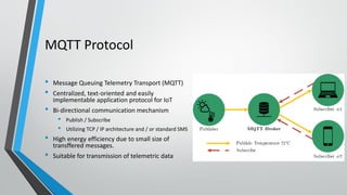 MQTT Protocol
• Message Queuing Telemetry Transport (MQTT)
• Centralized, text-oriented and easily
implementable application protocol for IoT
• Bi-directional communication mechanism
• Publish / Subscribe
• Utilizing TCP / IP architecture and / or standard SMS
• High energy efficiency due to small size of
transffered messages.
• Suitable for transmission of telemetric data
 
