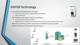 SIGFOX Technology
• Very quickly penetrating wireless technology
• Ultra narrow unlicensed band: Europe (868 MHz), US (902 MHz)
• Cellular architecture
• The main goal is long range and high energy efficiency
• Low-Power Wide Area Network (LPWAN)
• Suitable only for less frequent transmissions of small data size (max. 140 messages per day, size 12 B)
• Robustness assured by repetitive transmission over different frequency channels
• Mostly monitoring of simple devices (uplink direction)
 