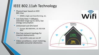 IEEE 802.11ah Technology
• Physical layer based on IEEE
802.11ac
• MIMO, single user beamforming, etc.
• Low Data Rate (~100kpbs),
extended range (up to 1km), low
energy consumption
• Unlicensed sub-GHz band
• Europe: 863-868 MHz, US: 902-928
MHz
• One hop network topology for
massive deployments
• Up to 8191 nodes per one AP
• Video surveillance, smart metering,
wearable consumer electronics
 