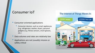 Consumer IoT
• Consumer-oriented applications
• Consumer devices, such as smart appliances
(e.g. refrigerator, washer, dryer), personal
gadgets (e.g. fitness sensors, smart glasses,
etc.)
• Data volumes and rates are relatively low
• Applications are not (usually) mission or
safety critical
 