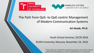 The Path from QoS- to QoE-centric Management
of Modern Communication Systems
Jiri Hosek, Ph.D.
Youth School-Seminar, DCCN 2016
RUDN University, Moscow, November 24, 2016
*These slides are intended for educational purposes and include material
published by WISLAB group as well as available openly on the Internet.
 