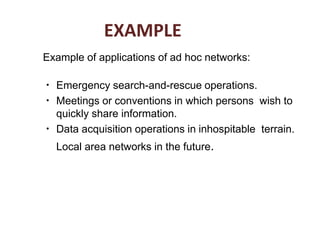 EXAMPLE
Example of applications of ad hoc networks:
●
Emergency search-and-rescue operations.
Meetings or conventions in which persons wish to
quickly share information.
Data acquisition operations in inhospitable terrain.
Local area networks in the future.
●
●
 