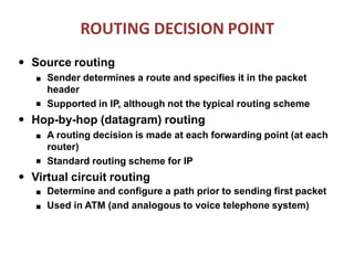 ROUTING DECISION POINT
● Source routing
■
■ Sender determines a route and specifies it in the packet
header
Supported in IP, although not the typical routing scheme
● Hop-by-hop (datagram) routing
■
■ A routing decision is made at each forwarding point (at each
router)
Standard routing scheme for IP
● Virtual circuit routing
■
■
Determine and configure a path prior to sending first packet
Used in ATM (and analogous to voice telephone system)
 