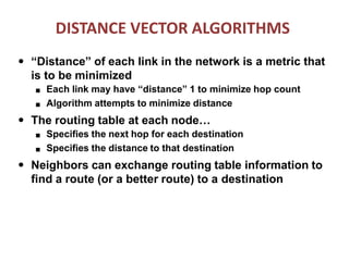 DISTANCE VECTOR ALGORITHMS
● “Distance” of each link in the network is a metric that
is to be minimized
■
■
Each link may have “distance” 1 to minimize hop count
Algorithm attempts to minimize distance
● The routing table at each node…
■
■
Specifies the next hop for each destination
Specifies the distance to that destination
● Neighbors can exchange routing table information to
find a route (or a better route) to a destination
 