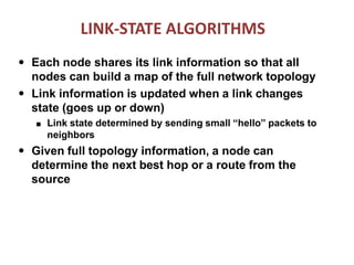 LINK-STATE ALGORITHMS
●
●
Each node shares its link information so that all
nodes can build a map of the full network topology
Link information is updated when a link changes
state (goes up or down)
■ Link state determined by sending small “hello” packets to
neighbors
● Given full topology information, a node can
determine the next best hop or a route from the
source
 