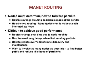 MANET ROUTING
● Nodes must determine how to forward packets
■
■
Source routing: Routing decision is made at the sender
Hop-by-hop routing: Routing decision is made at each
intermediate node
● Difficult to achieve good performance
■
■
■
■
Routes change over time due to node mobility
Best to avoid long delays when first sending packets
Best to reduce overhead of route discovery and
maintenance
Want to involve as many nodes as possible – to find better
paths and reduce likelihood of partitions
 
