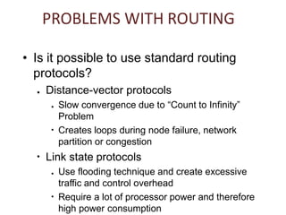 • Is it possible to use standard routing
protocols?
● Distance-vector protocols
●
● Slow convergence due to “Count to Infinity”
Problem
Creates loops during node failure, network
partition or congestion
●
Link state protocols
●
● Use flooding technique and create excessive
traffic and control overhead
Require a lot of processor power and therefore
high power consumption
PROBLEMS WITH ROUTING
 