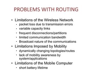 PROBLEMS WITH ROUTING
• Limitations of the Wireless Network
● packet loss due to transmission errors
variable capacity links
frequent disconnections/partitions
limited communication bandwidth
Broadcast nature of the communications
●
●
●
●
• Limitations Imposed by Mobility
●
dynamically changing topologies/routes
lack of mobility awareness by
system/applications
●
• Limitations of the Mobile Computer
●
short battery lifetime
 
