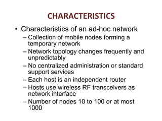 • Characteristics of an ad-hoc network
– Collection of mobile nodes forming a
temporary network
– Network topology changes frequently and
unpredictably
– No centralized administration or standard
support services
– Each host is an independent router
– Hosts use wireless RF transceivers as
network interface
– Number of nodes 10 to 100 or at most
1000
CHARACTERISTICS
 