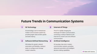 Future Trends in Communication Systems
1 5G Technology
5G technology is set to revolutionize
modern communication systems by
providing higher data transfer speeds
and lower latency.
2 Internet of Things
The IoT is rapidly changing the
landscape of modern communication,
connecting a variety of devices to the
internet for smarter and more efficient
communication.
3 Software-Defined Networking
SDN allows for greater network
automation and flexibility, making it
easier to configure and manage
modern networks.
4 Artificial Intelligence
AI may play a key role in modern
communication systems, providing
advanced automation and intelligent
decision-making capabilities.
 