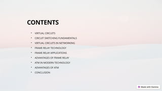 CONTENTS
• VIRTUAL CIRCUITS
• CIRCUIT SWITCHING FUNDAMENTALS
• VIRTUAL CIRCUITS IN NETWORKING
• FRAME RELAY TECHNOLOGY
• FRAME RELAY APPLICATIONS
• ADVANTAGES OF FRAME RELAY
• ATM IN MODERN TECHNOLOGY
• ADVANTAGES OF ATM
• CONCLUSION
 