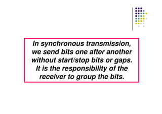 In synchronous transmission,In synchronous transmission,
we send bits one after anotherwe send bits one after another
without start/stop bits or gaps.without start/stop bits or gaps.without start/stop bits or gaps.without start/stop bits or gaps.
It is the responsibility of theIt is the responsibility of the
receiver to group the bits.receiver to group the bits.
 