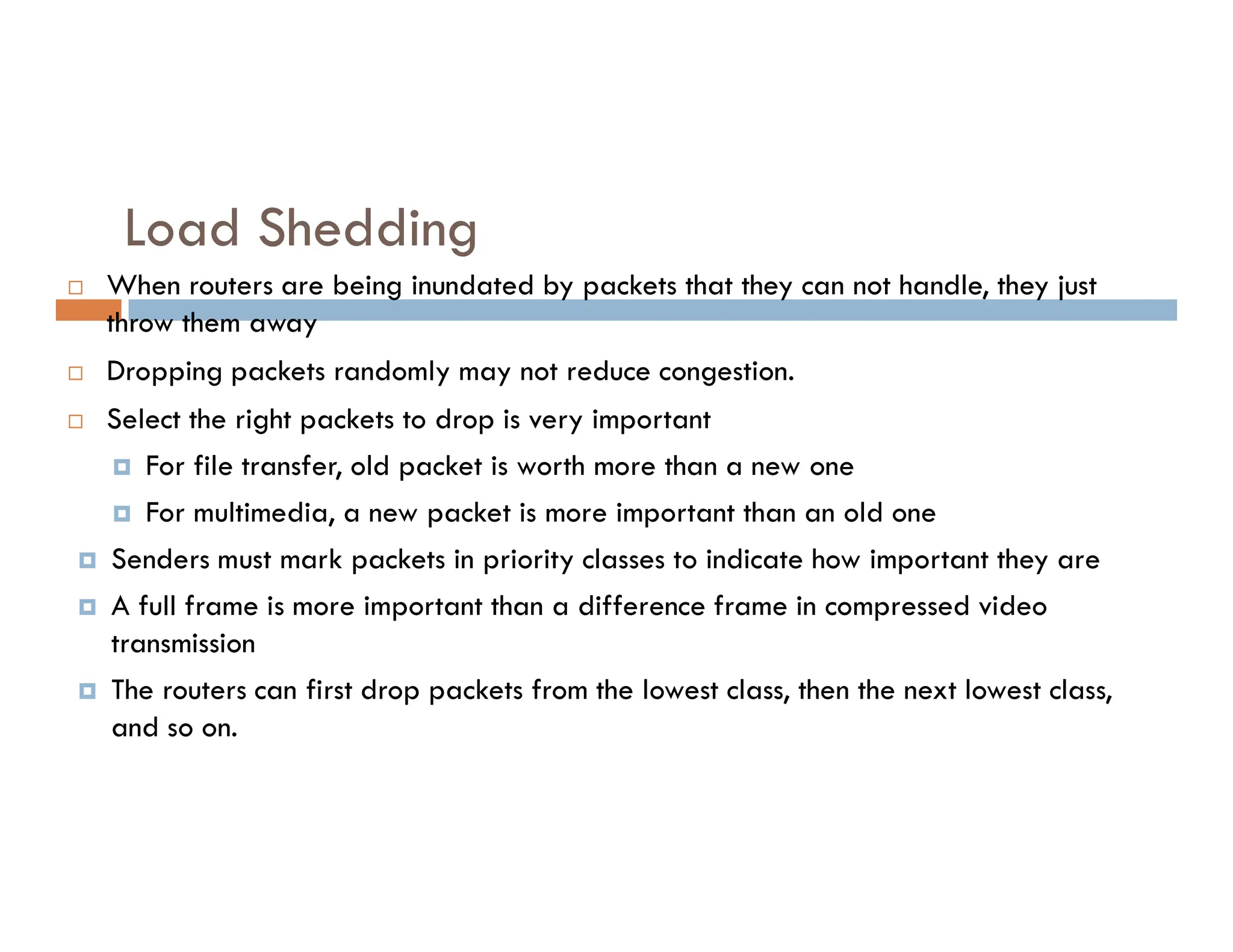 Load Shedding
 When routers are being inundated by packets that they can not handle, they just
throw them away
 Dropping packets randomly may not reduce congestion.
 Select the right packets to drop is very important
 For file transfer, old packet is worth more than a new one
 For file transfer, old packet is worth more than a new one
 For multimedia, a new packet is more important than an old one
 Senders must mark packets in priority classes to indicate how important they are
 A full frame is more important than a difference frame in compressed video
transmission
 The routers can first drop packets from the lowest class, then the next lowest class,
and so on.
 
