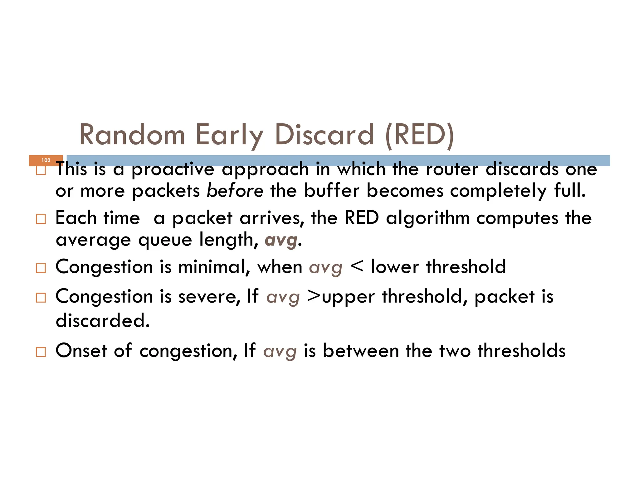 102
Random Early Discard (RED)
 This is a proactive approach in which the router discards one
or more packets before the buffer becomes completely full.
 Each time a packet arrives, the RED algorithm computes the
average queue length, avg.
average queue length, avg.
 Congestion is minimal, when avg < lower threshold
 Congestion is severe, If avg >upper threshold, packet is
discarded.
 Onset of congestion, If avg is between the two thresholds
 