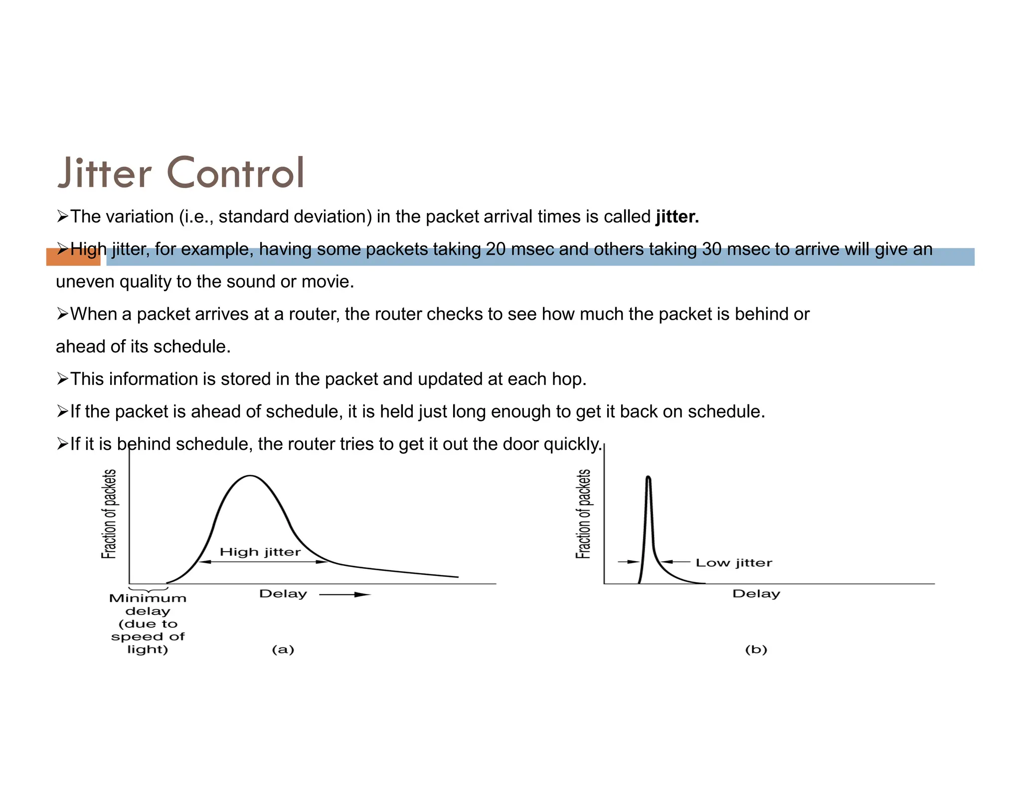 Jitter Control
The variation (i.e., standard deviation) in the packet arrival times is called jitter.
High jitter, for example, having some packets taking 20 msec and others taking 30 msec to arrive will give an
uneven quality to the sound or movie.
When a packet arrives at a router, the router checks to see how much the packet is behind or
ahead of its schedule.
This information is stored in the packet and updated at each hop.
If the packet is ahead of schedule, it is held just long enough to get it back on schedule.
If it is behind schedule, the router tries to get it out the door quickly.
 