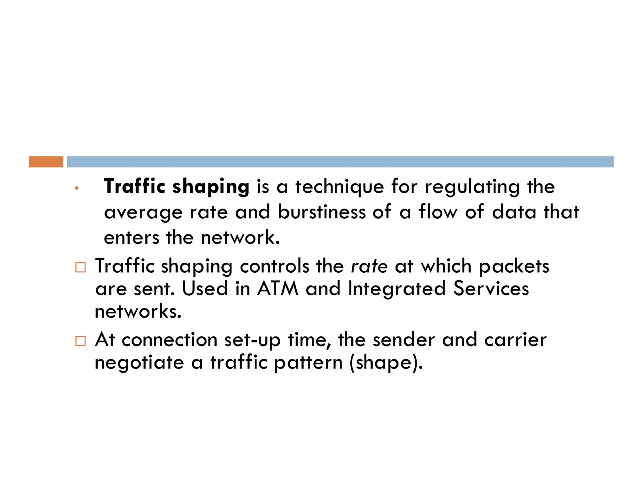 • Traffic shaping is a technique for regulating the
average rate and burstiness of a flow of data that
enters the network.
enters the network.
 Traffic shaping controls the rate at which packets
are sent. Used in ATM and Integrated Services
networks.
 At connection set-up time, the sender and carrier
negotiate a traffic pattern (shape).
 