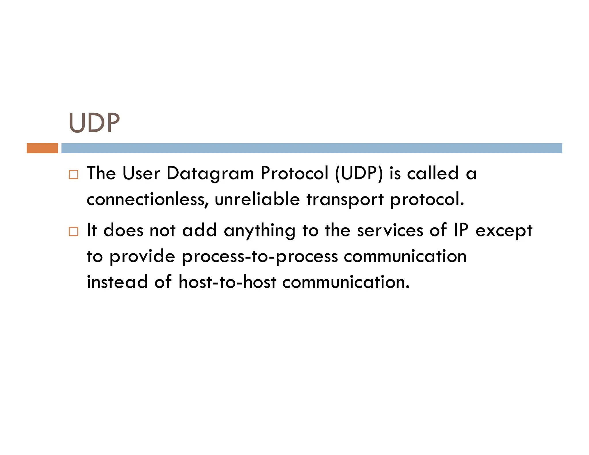 UDP
 The User Datagram Protocol (UDP) is called a
connectionless, unreliable transport protocol.
 It does not add anything to the services of IP except
 It does not add anything to the services of IP except
to provide process-to-process communication
instead of host-to-host communication.
 